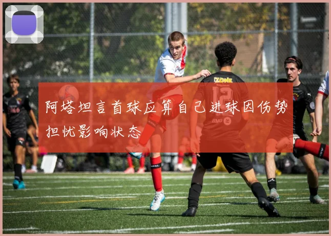 阿塔坦言首球应算自己进球因伤势担忧影响状态